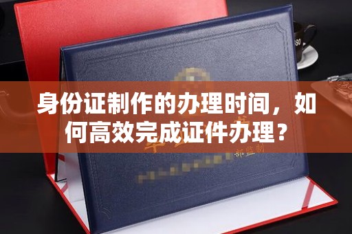寿宁身份证制作的办理时间，如何高效完成证件办理？